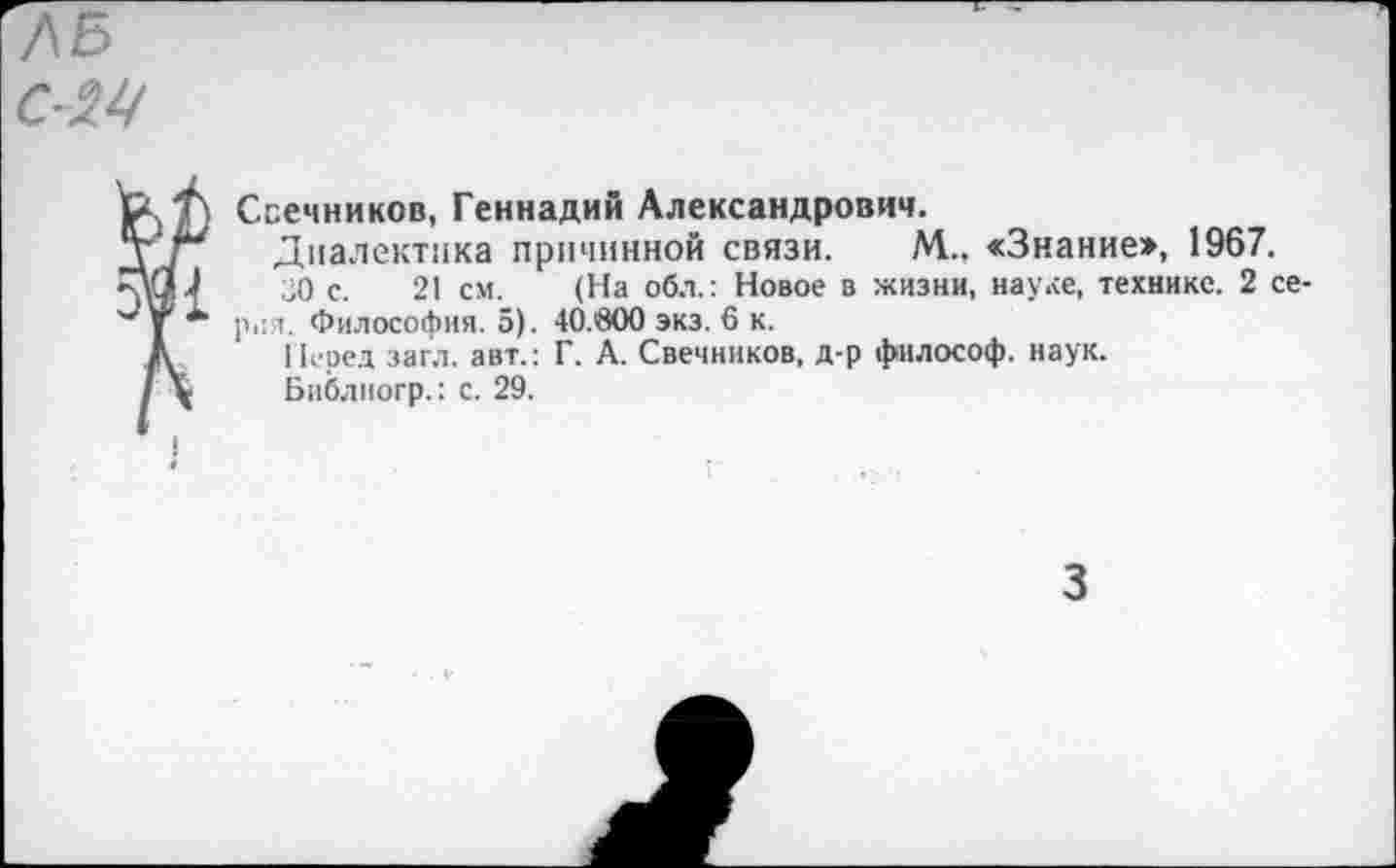 ﻿ЛБ 024
Свечников, Геннадий Александрович.
Т\Г*	Диалектика причинной связи. М., «Знание», 1967.
РЯЛ	30 с. 21 см. (На обл.: Новое в жизни, науке, технике. 2 се-
Философия. 5). 40.600 экз. 6 к.
Л Перед загл. авт.: Г. А. Свечников, д-р философ, наук.
/\ Библиогр.: с. 29.
3